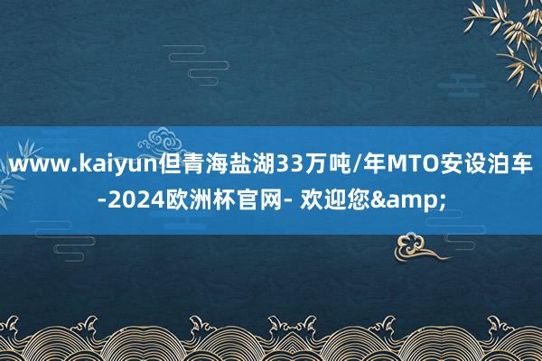 www.kaiyun但青海盐湖33万吨/年MTO安设泊车-2024欧洲杯官网- 欢迎您&