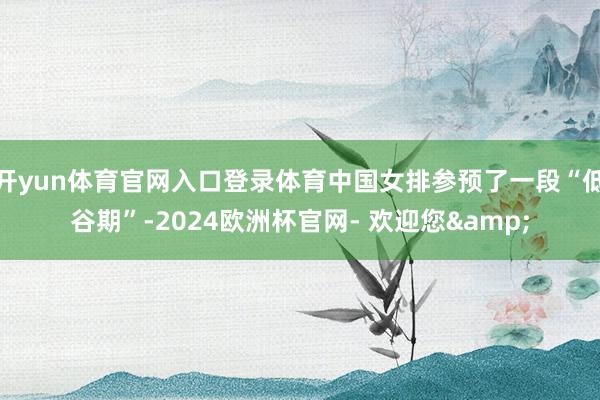 开yun体育官网入口登录体育中国女排参预了一段“低谷期”-2024欧洲杯官网- 欢迎您&