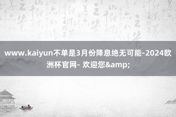 www.kaiyun不单是3月份降息绝无可能-2024欧洲杯官网- 欢迎您&