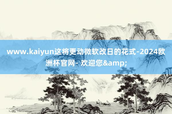 www.kaiyun这将更动微软改日的花式-2024欧洲杯官网- 欢迎您&