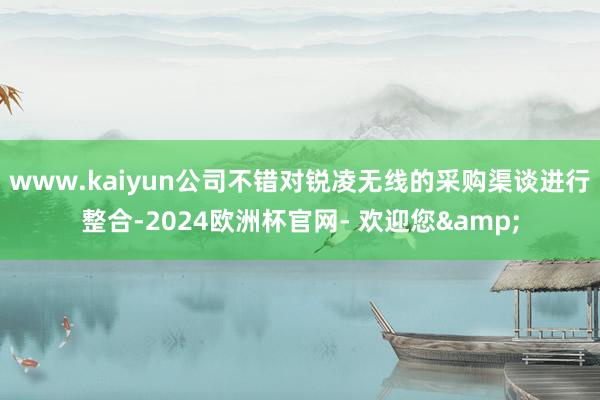 www.kaiyun公司不错对锐凌无线的采购渠谈进行整合-2024欧洲杯官网- 欢迎您&