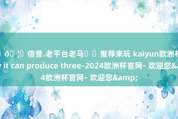 🦄🦄信誉.老平台老马✔️推荐来玩 kaiyun欧洲杯app now it can produce three-2024欧洲杯官网- 欢迎您&