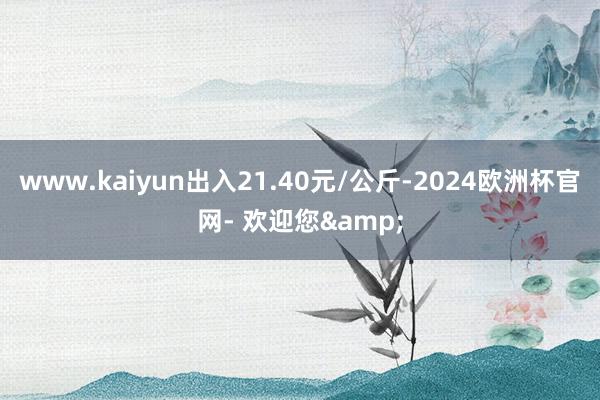 www.kaiyun出入21.40元/公斤-2024欧洲杯官网- 欢迎您&