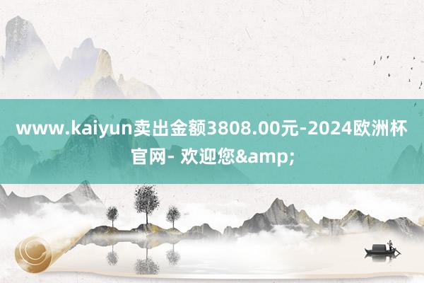 www.kaiyun卖出金额3808.00元-2024欧洲杯官网- 欢迎您&