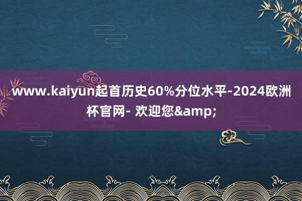 www.kaiyun起首历史60%分位水平-2024欧洲杯官网- 欢迎您&