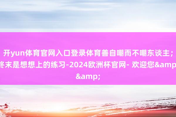 开yun体育官网入口登录体育善自嘲而不嘲东谈主;终末是想想上的练习-2024欧洲杯官网- 欢迎您&
