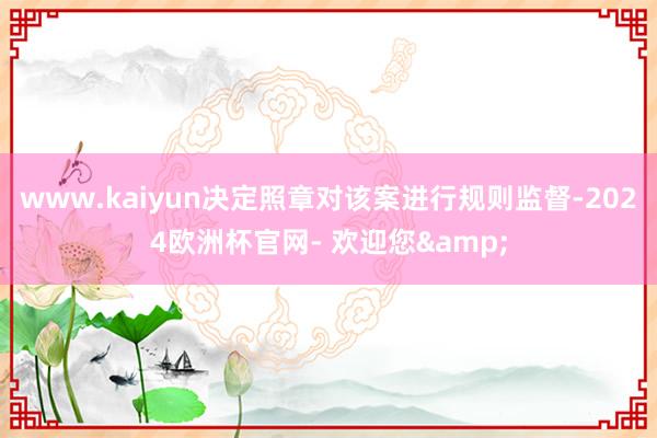www.kaiyun决定照章对该案进行规则监督-2024欧洲杯官网- 欢迎您&