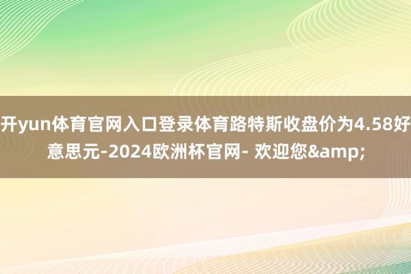 开yun体育官网入口登录体育路特斯收盘价为4.58好意思元-2024欧洲杯官网- 欢迎您&