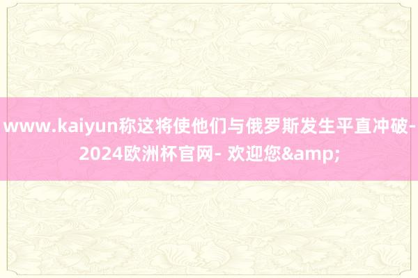 www.kaiyun称这将使他们与俄罗斯发生平直冲破-2024欧洲杯官网- 欢迎您&