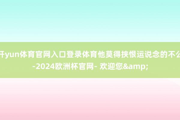 开yun体育官网入口登录体育他莫得挟恨运说念的不公-2024欧洲杯官网- 欢迎您&
