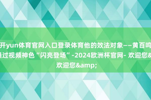 开yun体育官网入口登录体育他的效法对象——黄百鸣确切通过视频神色“闪亮登场”-2024欧洲杯官网- 欢迎您&