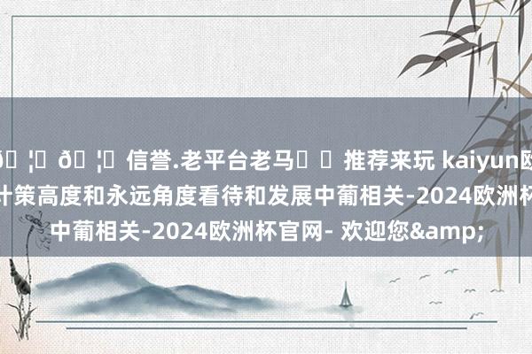🦄🦄信誉.老平台老马✔️推荐来玩 kaiyun欧洲杯app中方永久从计策高度和永远角度看待和发展中葡相关-2024欧洲杯官网- 欢迎您&