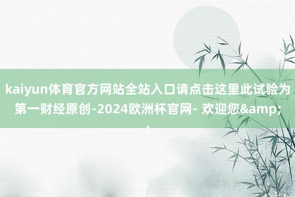 kaiyun体育官方网站全站入口请点击这里此试验为第一财经原创-2024欧洲杯官网- 欢迎您&