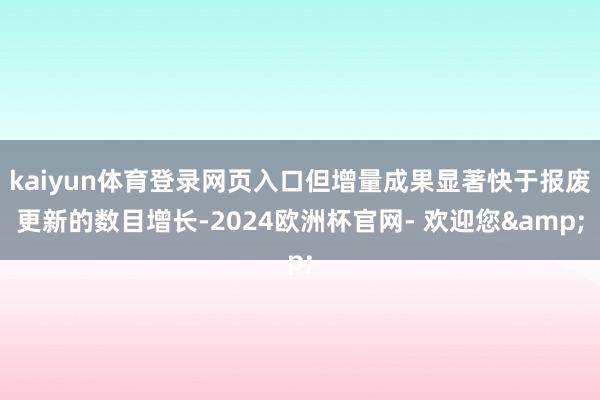 kaiyun体育登录网页入口但增量成果显著快于报废更新的数目增长-2024欧洲杯官网- 欢迎您&