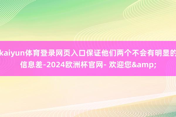 kaiyun体育登录网页入口保证他们两个不会有明显的信息差-2024欧洲杯官网- 欢迎您&