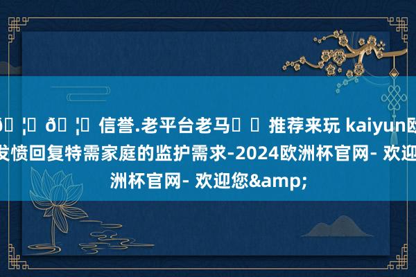 🦄🦄信誉.老平台老马✔️推荐来玩 kaiyun欧洲杯app发愤回复特需家庭的监护需求-2024欧洲杯官网- 欢迎您&