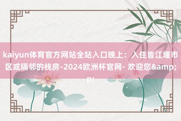 kaiyun体育官方网站全站入口晚上：入住皆江堰市区或隔邻的栈房-2024欧洲杯官网- 欢迎您&