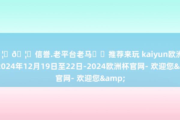 🦄🦄信誉.老平台老马✔️推荐来玩 kaiyun欧洲杯app2024年12月19日至22日-2024欧洲杯官网- 欢迎您&