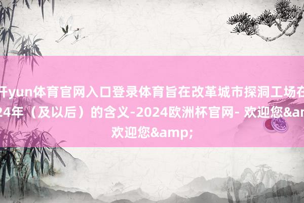 开yun体育官网入口登录体育旨在改革城市探洞工场在2024年（及以后）的含义-2024欧洲杯官网- 欢迎您&