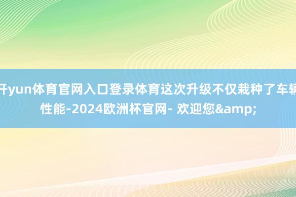 开yun体育官网入口登录体育这次升级不仅栽种了车辆性能-2024欧洲杯官网- 欢迎您&