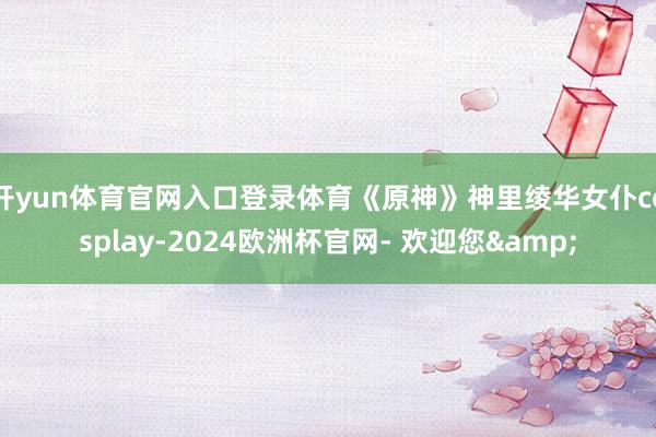 开yun体育官网入口登录体育《原神》神里绫华女仆cosplay-2024欧洲杯官网- 欢迎您&