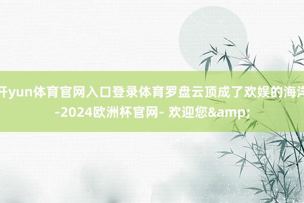 开yun体育官网入口登录体育罗盘云顶成了欢娱的海洋-2024欧洲杯官网- 欢迎您&