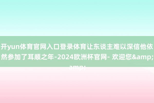 开yun体育官网入口登录体育让东谈主难以深信他依然参加了耳顺之年-2024欧洲杯官网- 欢迎您&