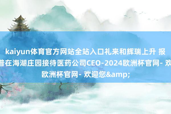 kaiyun体育官方网站全站入口礼来和辉瑞上升 报说念称特朗普在海湖庄园接待医药公司CEO-2024欧洲杯官网- 欢迎您&