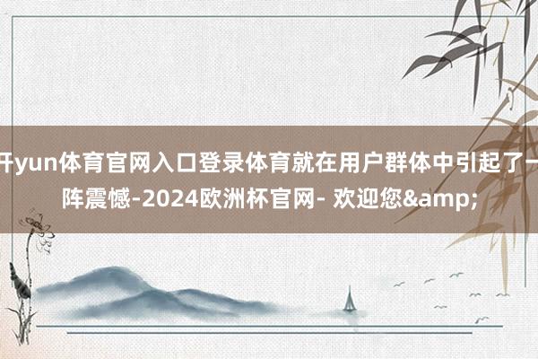 开yun体育官网入口登录体育就在用户群体中引起了一阵震憾-2024欧洲杯官网- 欢迎您&