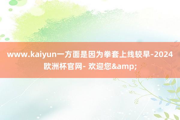 www.kaiyun一方面是因为拳套上线较早-2024欧洲杯官网- 欢迎您&