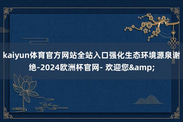 kaiyun体育官方网站全站入口　　强化生态环境源泉谢绝-2024欧洲杯官网- 欢迎您&