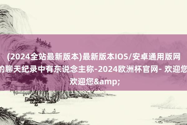 (2024全站最新版本)最新版本IOS/安卓通用版网高尚出的聊天纪录中有东说念主称-2024欧洲杯官网- 欢迎您&