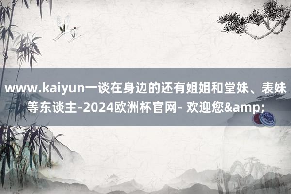 www.kaiyun一谈在身边的还有姐姐和堂妹、表妹等东谈主-2024欧洲杯官网- 欢迎您&