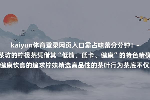 kaiyun体育登录网页入口霸占味蕾分分钟!- 柠妹茶坊 -@外街柠妹茶坊的柠檬茶凭借其“低糖、低卡、健康”的特色精确拿获了年青东说念主对健康饮食的追求柠妹精选高品性的茶叶行为茶底不仅好喝健康视觉上也给东说念主带来愉悦的享受一口下去试吃悠长~跟着2025的到来静安大融城的诸多新店也行将上新家府潮汕菜、有家东北菜、扬春茶社...吃货们的清单又不错更新了!先来抢先看预报!广大新店的加入无疑这场年末盛宴