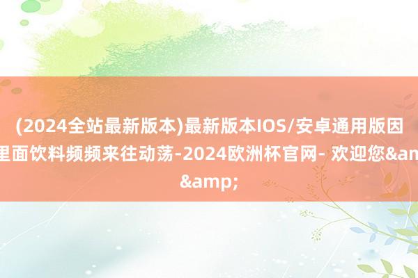 (2024全站最新版本)最新版本IOS/安卓通用版因此里面饮料频频来往动荡-2024欧洲杯官网- 欢迎您&