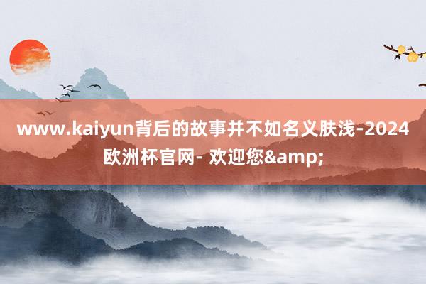 www.kaiyun背后的故事并不如名义肤浅-2024欧洲杯官网- 欢迎您&