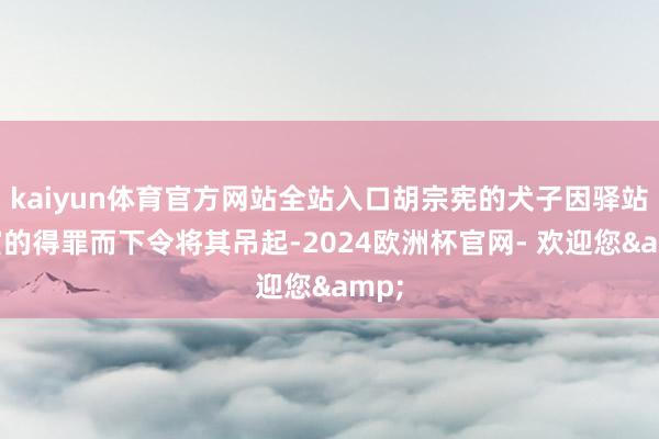 kaiyun体育官方网站全站入口胡宗宪的犬子因驿站仕宦的得罪而下令将其吊起-2024欧洲杯官网- 欢迎您&