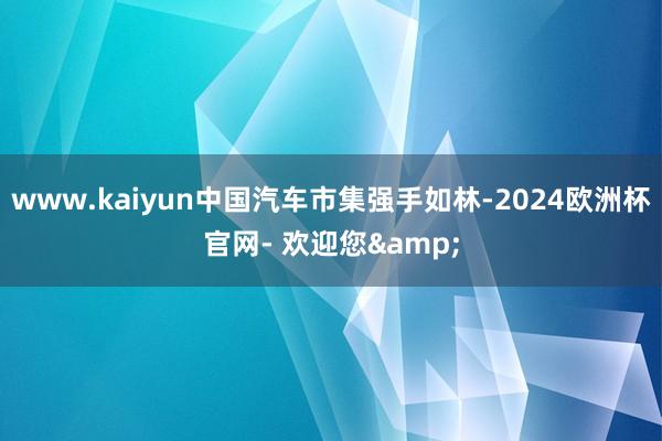 www.kaiyun中国汽车市集强手如林-2024欧洲杯官网- 欢迎您&