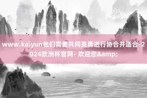 www.kaiyun他们需要共同英勇进行协合并适合-2024欧洲杯官网- 欢迎您&
