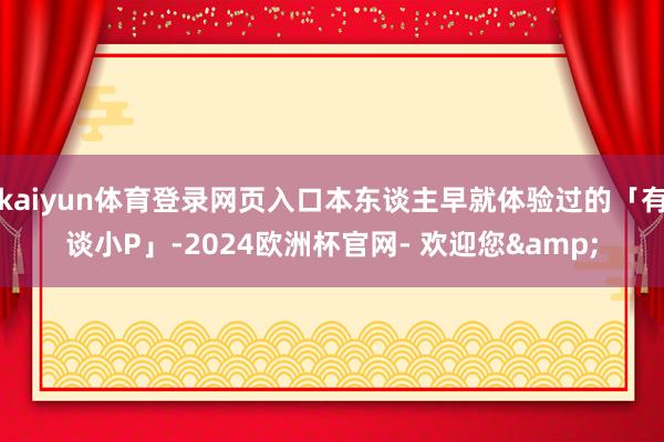 kaiyun体育登录网页入口本东谈主早就体验过的「有谈小P」-2024欧洲杯官网- 欢迎您&