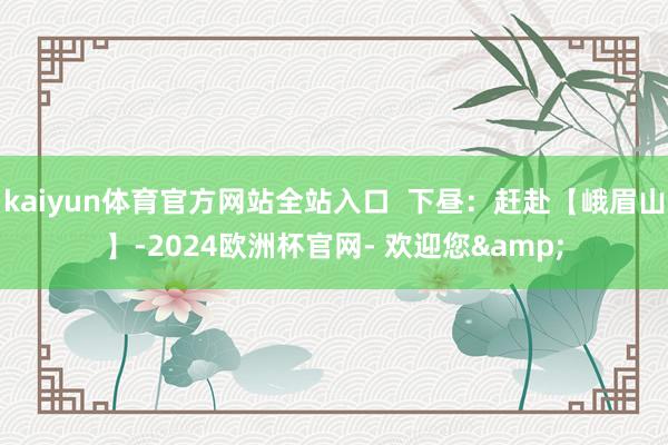kaiyun体育官方网站全站入口  下昼：赶赴【峨眉山】-2024欧洲杯官网- 欢迎您&