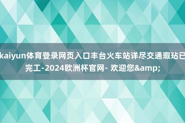 kaiyun体育登录网页入口丰台火车站详尽交通瑕玷已完工-2024欧洲杯官网- 欢迎您&