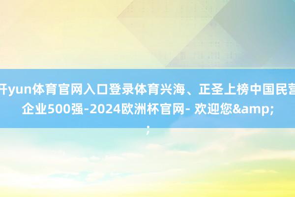 开yun体育官网入口登录体育兴海、正圣上榜中国民营企业500强-2024欧洲杯官网- 欢迎您&