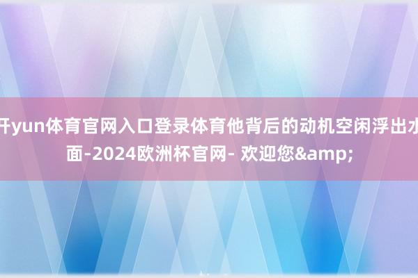 开yun体育官网入口登录体育他背后的动机空闲浮出水面-2024欧洲杯官网- 欢迎您&