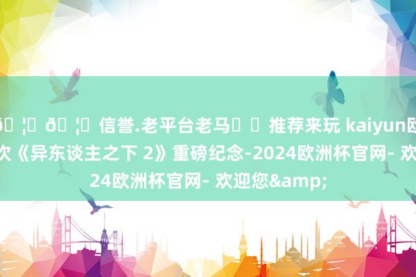 🦄🦄信誉.老平台老马✔️推荐来玩 kaiyun欧洲杯app这次《异东谈主之下 2》重磅纪念-2024欧洲杯官网- 欢迎您&