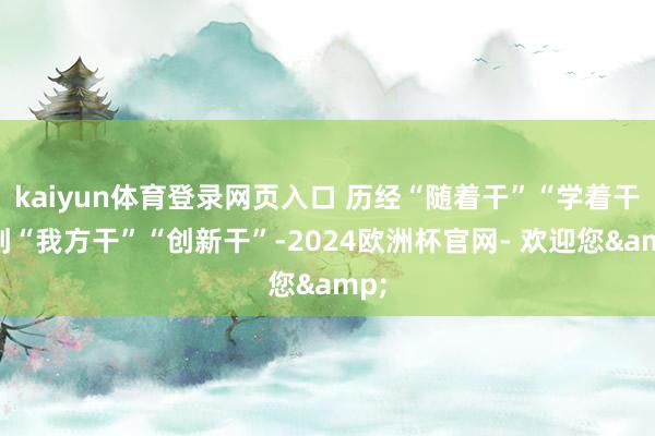 kaiyun体育登录网页入口 历经“随着干”“学着干”到“我方干”“创新干”-2024欧洲杯官网- 欢迎您&