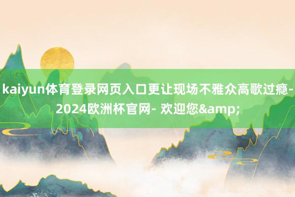 kaiyun体育登录网页入口更让现场不雅众高歌过瘾-2024欧洲杯官网- 欢迎您&