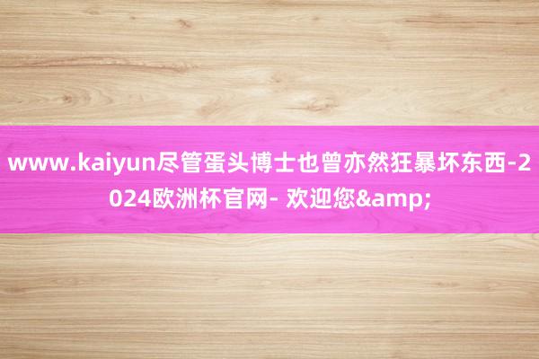 www.kaiyun尽管蛋头博士也曾亦然狂暴坏东西-2024欧洲杯官网- 欢迎您&