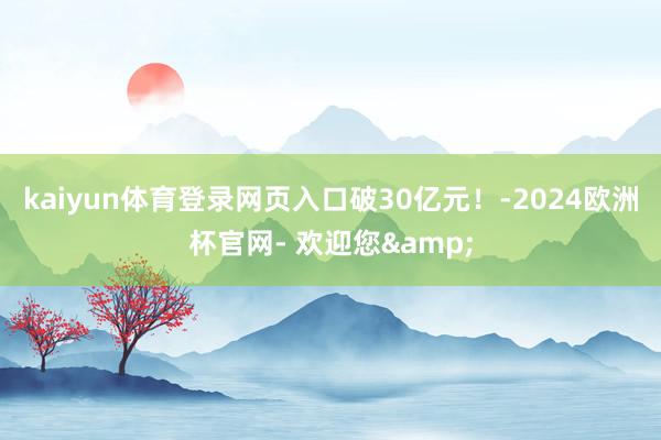 kaiyun体育登录网页入口破30亿元！-2024欧洲杯官网- 欢迎您&