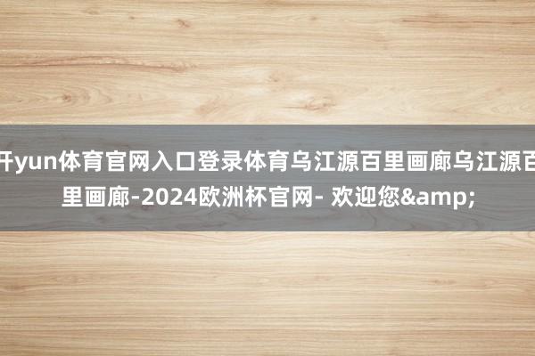 开yun体育官网入口登录体育乌江源百里画廊乌江源百里画廊-2024欧洲杯官网- 欢迎您&